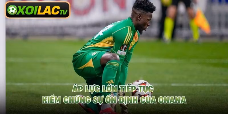 Áp lực lớn tiếp tục kiểm chứng sự ổn định của Onana