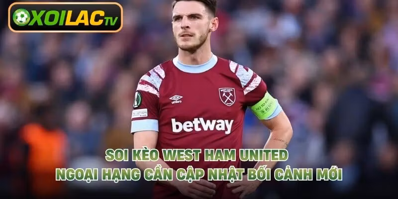 Soi kèo West Ham United Ngoại Hạng cần cập nhật bối cảnh mới
