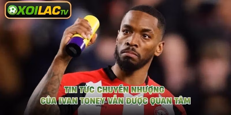 Tin tức chuyển nhượng của Ivan Toney vẫn được quan tâm